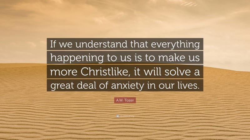 A.W. Tozer Quote: “If we understand that everything happening to us is to make us more Christlike, it will solve a great deal of anxiety in our lives.”