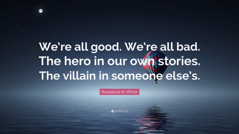 Roseanna M. White Quote: “We’re all good. We’re all bad. The hero in our own stories. The villain in someone else’s.”