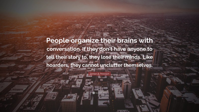 Jordan B. Peterson Quote: “People organize their brains with conversation. If they don’t have anyone to tell their story to, they lose their minds. Like hoarders, they cannot unclutter themselves.”