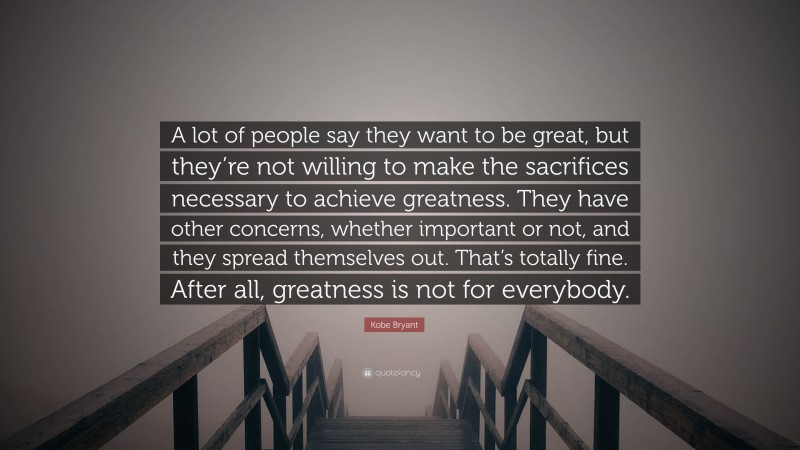 Kobe Bryant Quote: “A lot of people say they want to be great, but they’re not willing to make the sacrifices necessary to achieve greatness. They have other concerns, whether important or not, and they spread themselves out. That’s totally fine. After all, greatness is not for everybody.”