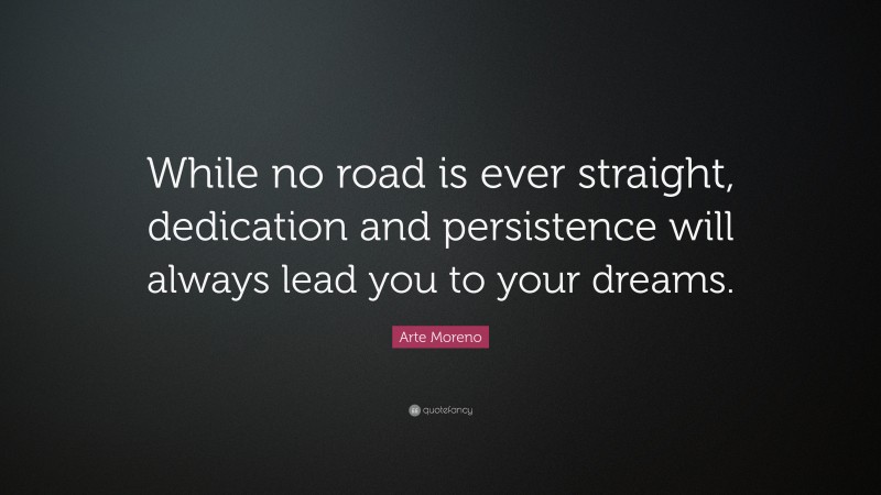 Arte Moreno Quote: “While no road is ever straight, dedication and persistence will always lead you to your dreams.”