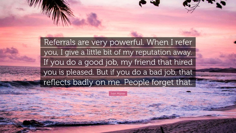 Ivan Misner Quote: “Referrals are very powerful. When I refer you, I give a little bit of my reputation away. If you do a good job, my friend that hired you is pleased. But if you do a bad job, that reflects badly on me. People forget that.”