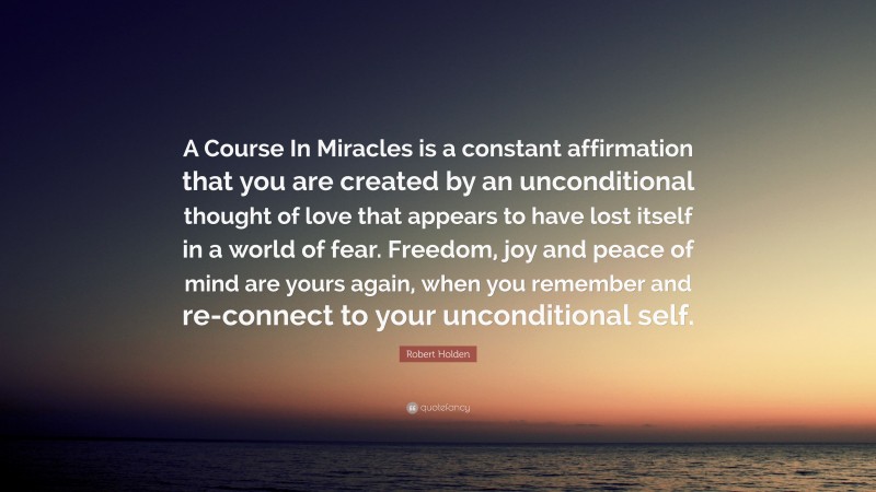 Robert Holden Quote: “A Course In Miracles is a constant affirmation that you are created by an unconditional thought of love that appears to have lost itself in a world of fear. Freedom, joy and peace of mind are yours again, when you remember and re-connect to your unconditional self.”