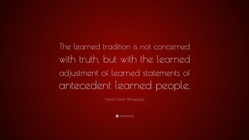 Alfred North Whitehead Quote: “The learned tradition is not concerned with truth, but with the learned adjustment of learned statements of antecedent learned people.”