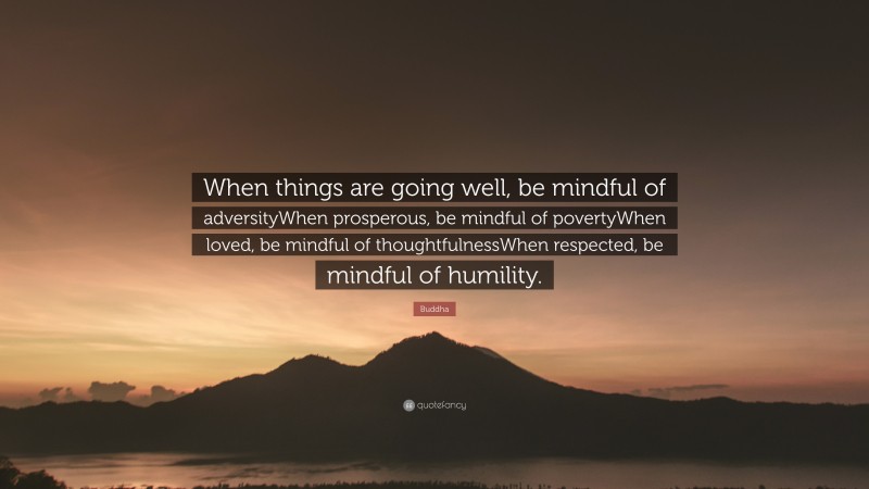 Buddha Quote: “When things are going well, be mindful of adversityWhen prosperous, be mindful of povertyWhen loved, be mindful of thoughtfulnessWhen respected, be mindful of humility.”