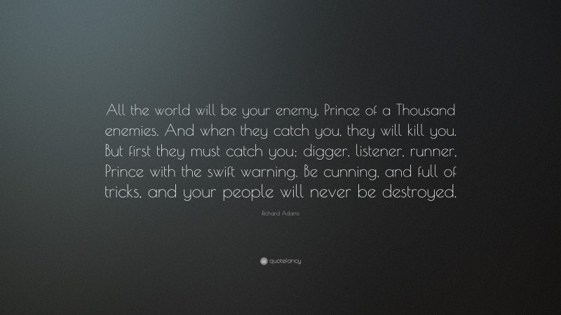 Richard Adams Quote: “All the world will be your enemy, Prince of a Thousand enemies. And when they catch you, they will kill you. But first they must catch you; digger, listener, runner, Prince with the swift warning. Be cunning, and full of tricks, and your people will never be destroyed.”