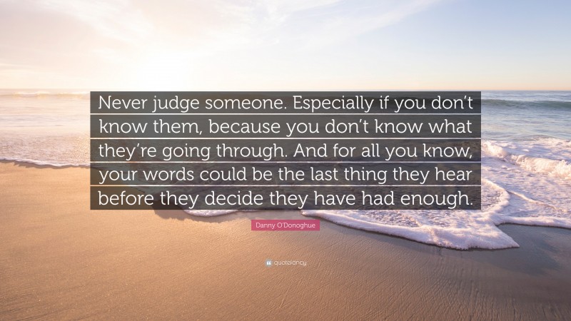 Danny O'Donoghue Quote: “Never judge someone. Especially if you don’t know them, because you don’t know what they’re going through. And for all you know, your words could be the last thing they hear before they decide they have had enough.”