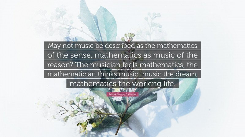 James Joseph Sylvester Quote: “May not music be described as the mathematics of the sense, mathematics as music of the reason? The musician feels mathematics, the mathematician thinks music: music the dream, mathematics the working life.”
