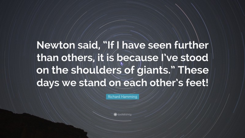 Richard Hamming Quote: “Newton said, “If I have seen further than others, it is because I’ve stood on the shoulders of giants.” These days we stand on each other’s feet!”