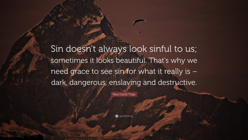 Paul David Tripp Quote: “Sin doesn’t always look sinful to us; sometimes it looks beautiful. That’s why we need grace to see sin for what it really is – dark, dangerous, enslaving and destructive.”
