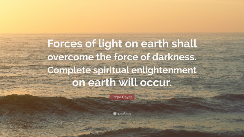 Edgar Cayce Quote: “Forces of light on earth shall overcome the force of darkness. Complete spiritual enlightenment on earth will occur.”