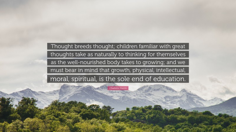 Charlotte Mason Quote: “Thought breeds thought; children familiar with great thoughts take as naturally to thinking for themselves as the well-nourished body takes to growing; and we must bear in mind that growth, physical, intellectual, moral, spiritual, is the sole end of education.”