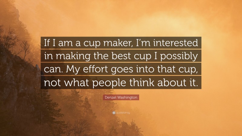 Denzel Washington Quote: “If I am a cup maker, I’m interested in making the best cup I possibly can. My effort goes into that cup, not what people think about it.”