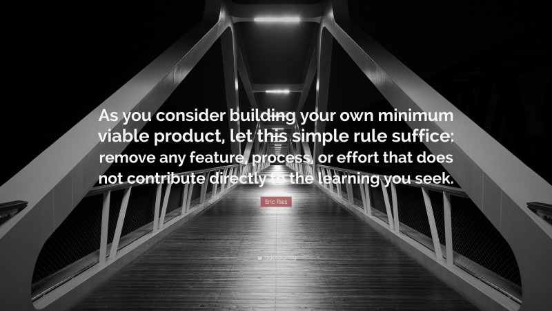 Eric Ries Quote: “As you consider building your own minimum viable product, let this simple rule suffice: remove any feature, process, or effort that does not contribute directly to the learning you seek.”