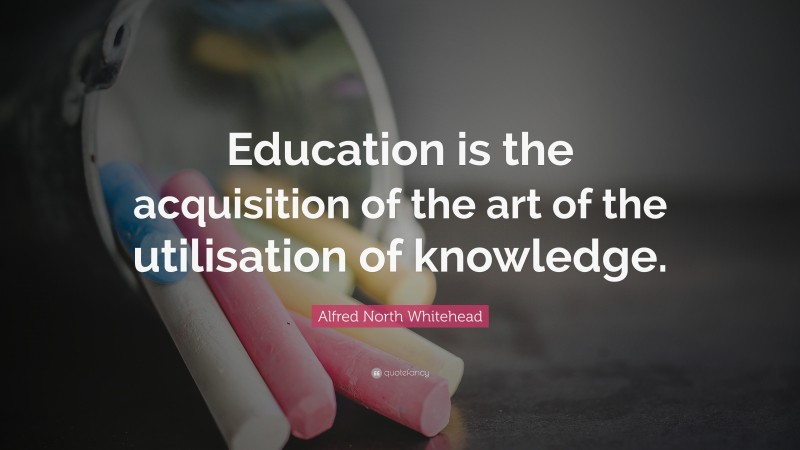 Alfred North Whitehead Quote: “Education is the acquisition of the art of the utilisation of knowledge.”