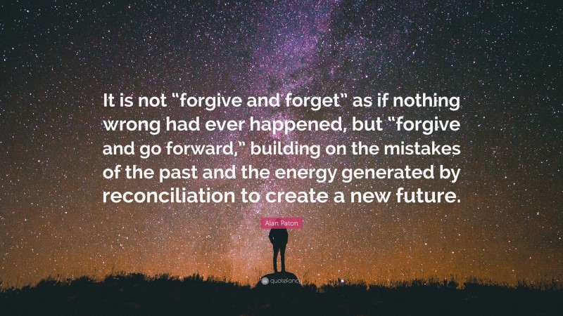 Alan Paton Quote: “It is not “forgive and forget” as if nothing wrong had ever happened, but “forgive and go forward,” building on the mistakes of the past and the energy generated by reconciliation to create a new future.”