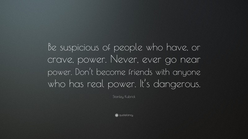 Stanley Kubrick Quote: “Be suspicious of people who have, or crave, power. Never, ever go near power. Don’t become friends with anyone who has real power. It’s dangerous.”
