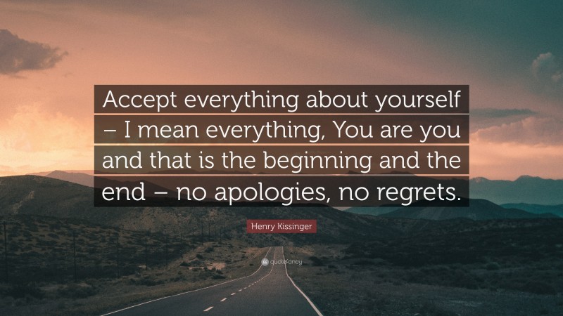 Henry Kissinger Quote: “Accept everything about yourself – I mean everything, You are you and that is the beginning and the end – no apologies, no regrets.”