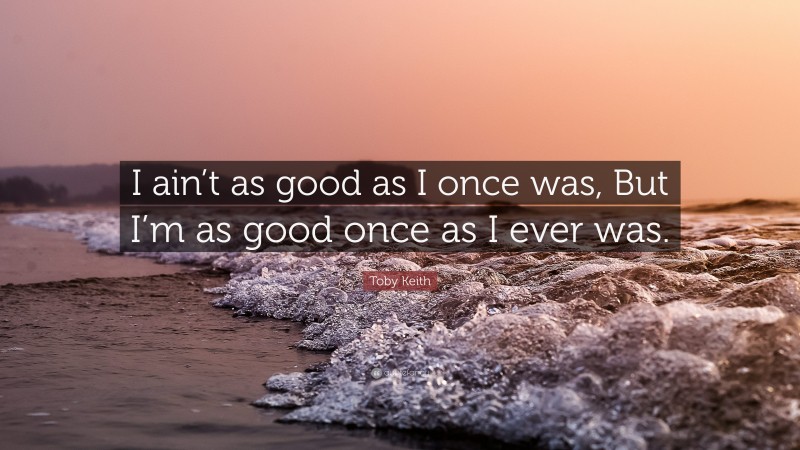 Toby Keith Quote: “I ain’t as good as I once was, But I’m as good once as I ever was.”