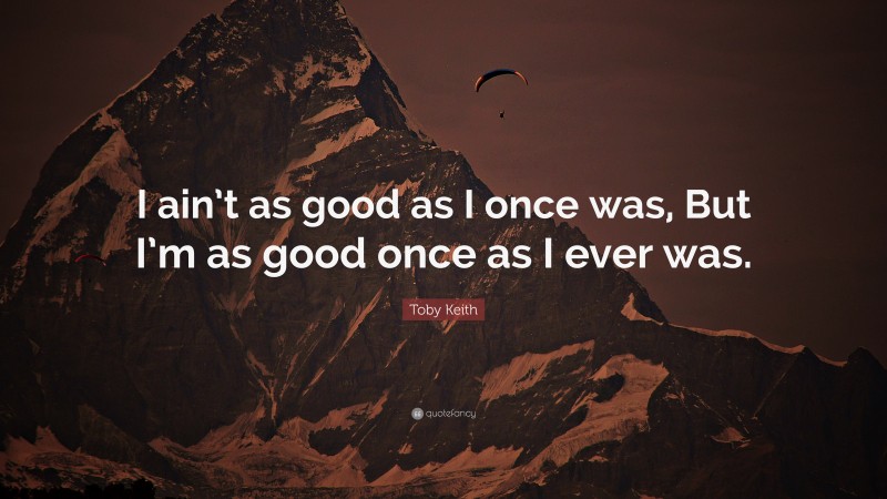 Toby Keith Quote: “I ain’t as good as I once was, But I’m as good once as I ever was.”