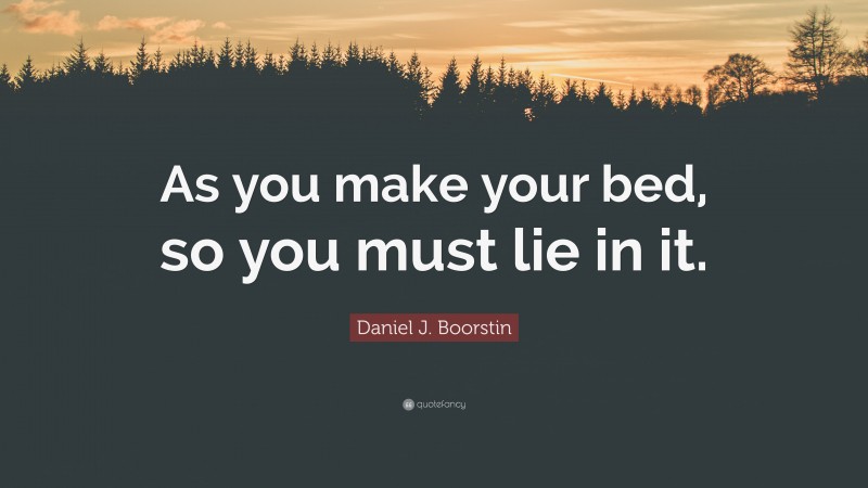 Daniel J. Boorstin Quote: “As you make your bed, so you must lie in it.”