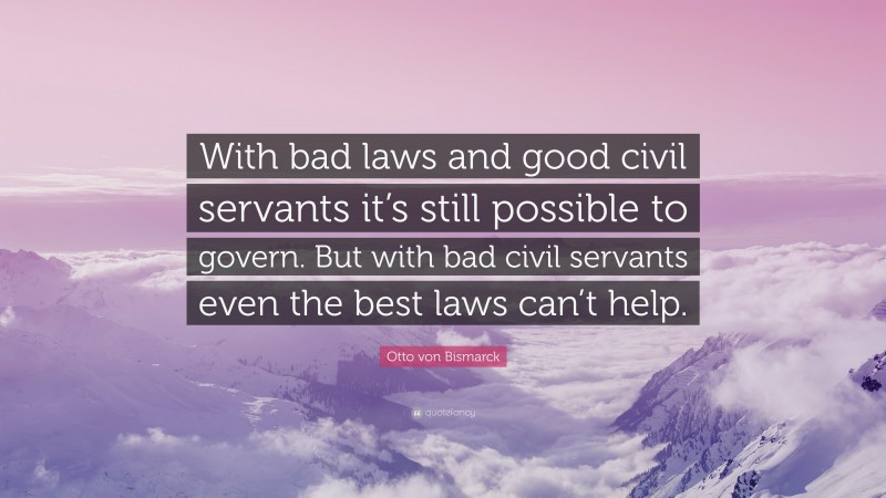 Otto von Bismarck Quote: “With bad laws and good civil servants it’s still possible to govern. But with bad civil servants even the best laws can’t help.”