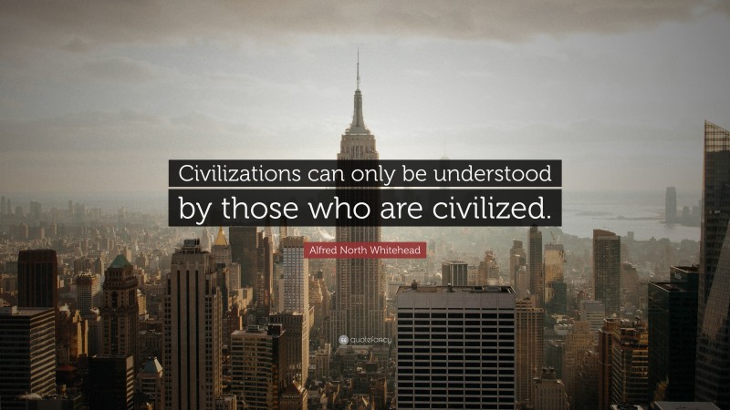 Alfred North Whitehead Quote: “Civilizations can only be understood by those who are civilized.”