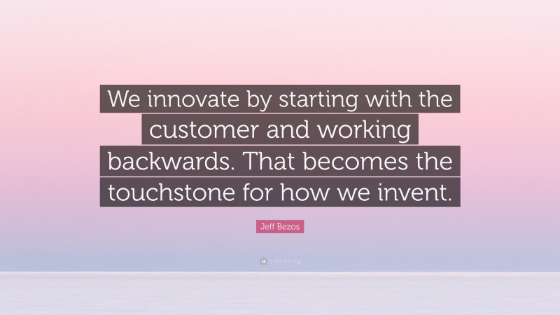 Jeff Bezos Quote: “We innovate by starting with the customer and working backwards. That becomes the touchstone for how we invent.”