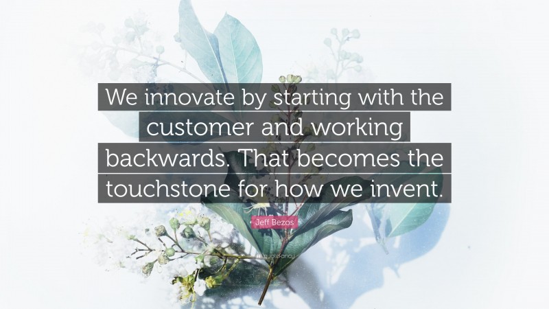 Jeff Bezos Quote: “We innovate by starting with the customer and working backwards. That becomes the touchstone for how we invent.”