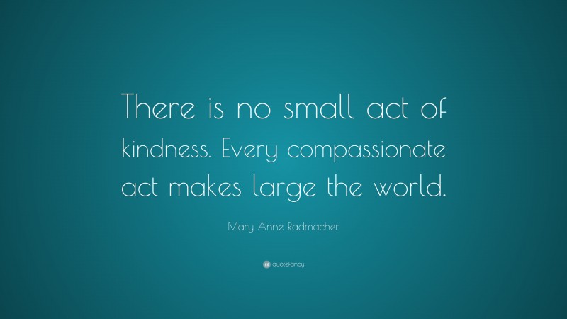 Mary Anne Radmacher Quote: “There is no small act of kindness. Every compassionate act makes large the world.”