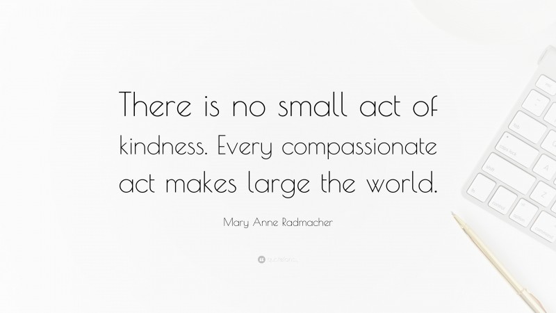 Mary Anne Radmacher Quote: “There is no small act of kindness. Every compassionate act makes large the world.”