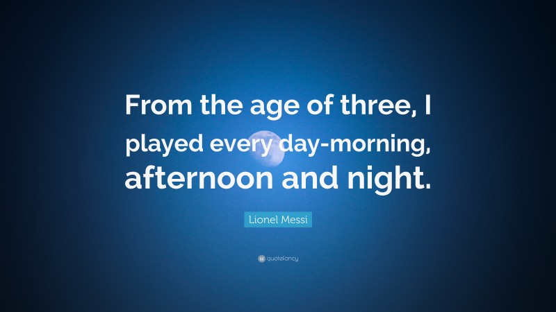 Lionel Messi Quote: “From the age of three, I played every day-morning, afternoon and night.”