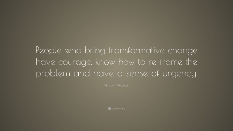 Malcolm Gladwell Quote: “People who bring transformative change have courage, know how to re-frame the problem and have a sense of urgency.”