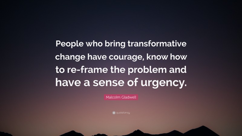 Malcolm Gladwell Quote: “People who bring transformative change have courage, know how to re-frame the problem and have a sense of urgency.”
