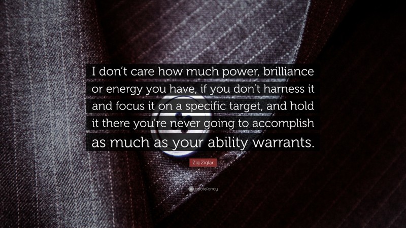 Zig Ziglar Quote: “I don’t care how much power, brilliance or energy you have, if you don’t harness it and focus it on a specific target, and hold it there you’re never going to accomplish as much as your ability warrants.”