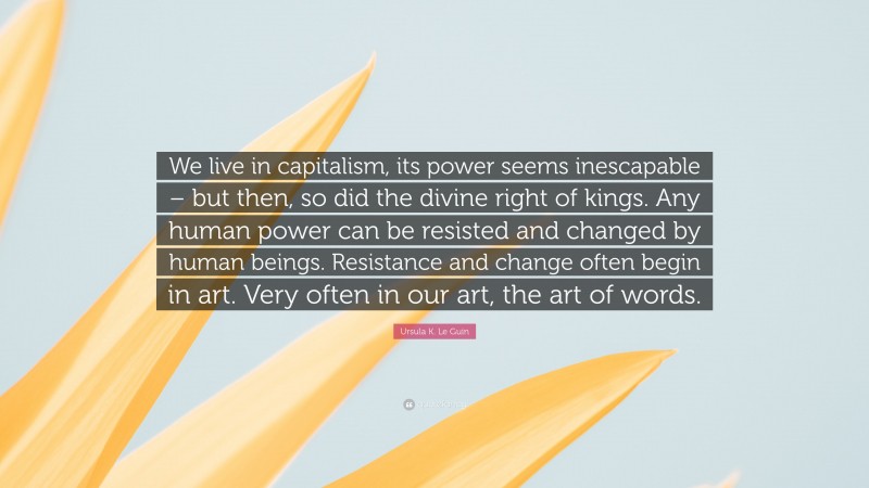 Ursula K. Le Guin Quote: “We live in capitalism, its power seems inescapable – but then, so did the divine right of kings. Any human power can be resisted and changed by human beings. Resistance and change often begin in art. Very often in our art, the art of words.”