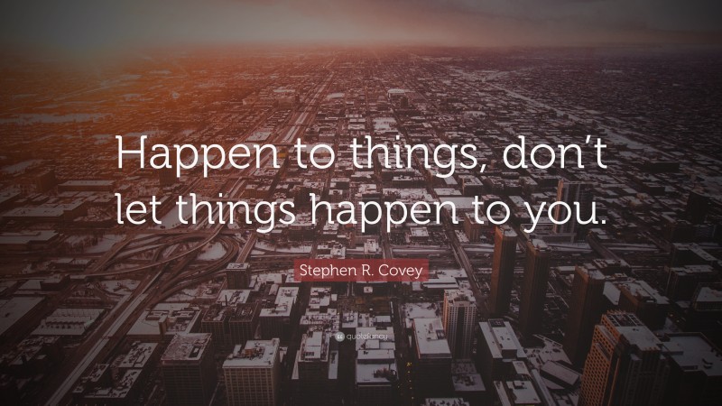 Stephen R. Covey Quote: “Happen to things, don’t let things happen to you.”
