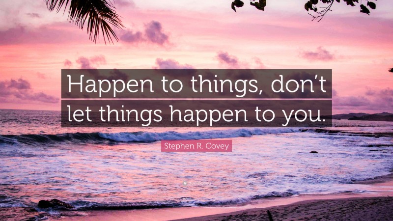 Stephen R. Covey Quote: “Happen to things, don’t let things happen to you.”