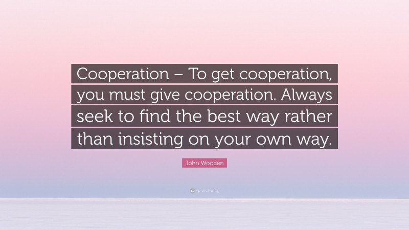 John Wooden Quote: “Cooperation – To get cooperation, you must give cooperation. Always seek to find the best way rather than insisting on your own way.”
