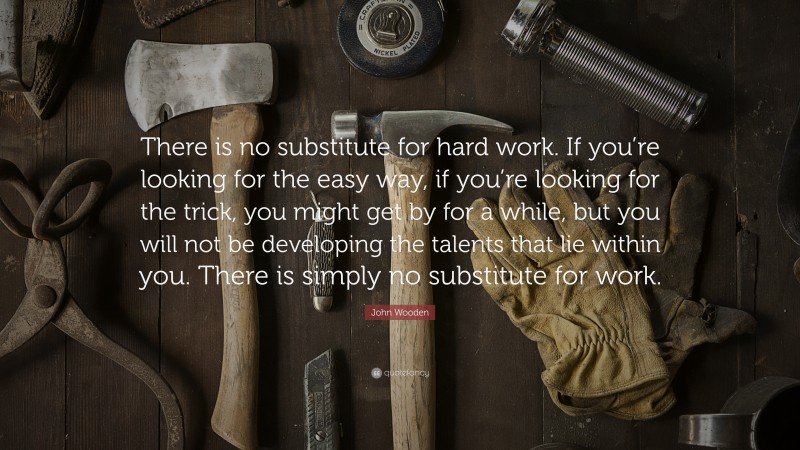 John Wooden Quote: “There is no substitute for hard work. If you’re looking for the easy way, if you’re looking for the trick, you might get by for a while, but you will not be developing the talents that lie within you. There is simply no substitute for work.”