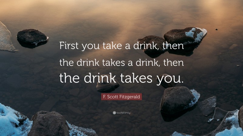 F. Scott Fitzgerald Quote: “First you take a drink, then the drink takes a drink, then the drink takes you.”