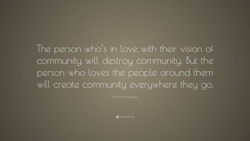 Dietrich Bonhoeffer Quote: “The person who’s in love with their vision of community will destroy community. But the person who loves the people around them will create community everywhere they go.”