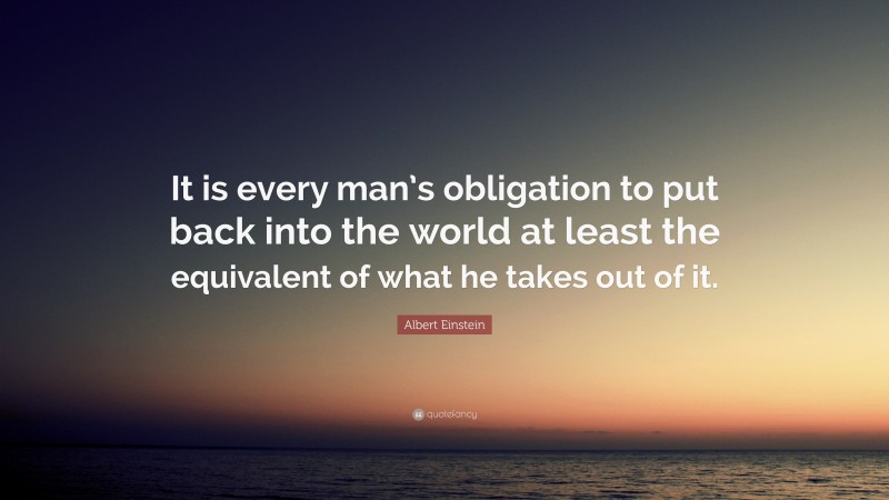 Albert Einstein Quote: “It is every man’s obligation to put back into the world at least the equivalent of what he takes out of it.”