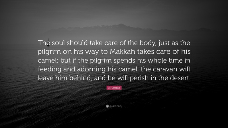 Al-Ghazali Quote: “The soul should take care of the body, just as the pilgrim on his way to Makkah takes care of his camel; but if the pilgrim spends his whole time in feeding and adorning his camel, the caravan will leave him behind, and he will perish in the desert.”