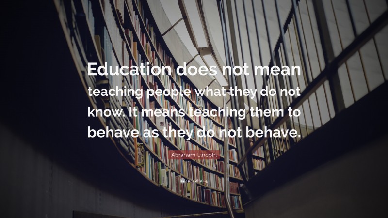 Abraham Lincoln Quote: “Education does not mean teaching people what they do not know. It means teaching them to behave as they do not behave.”
