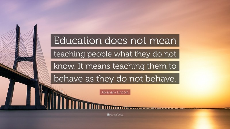 Abraham Lincoln Quote: “Education does not mean teaching people what they do not know. It means teaching them to behave as they do not behave.”