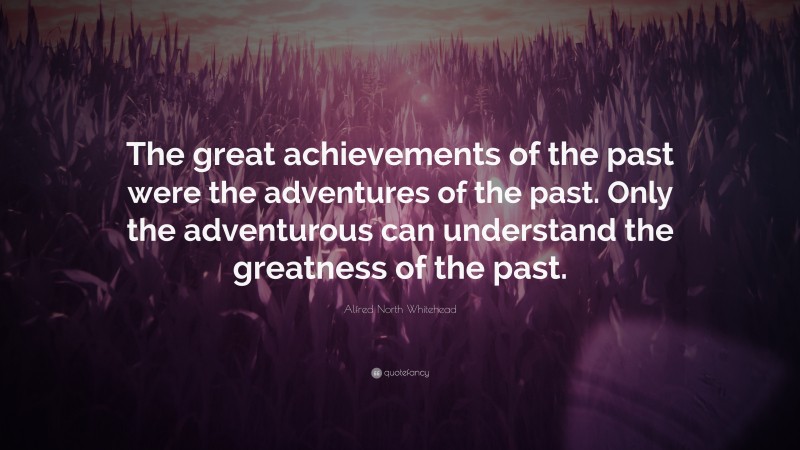 Alfred North Whitehead Quote: “The great achievements of the past were the adventures of the past. Only the adventurous can understand the greatness of the past.”