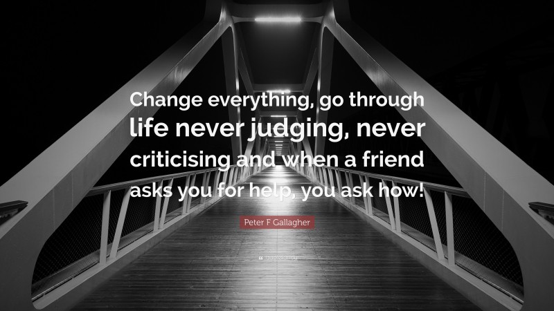 Peter F Gallagher Quote: “Change everything, go through life never judging, never criticising and when a friend asks you for help, you ask how!”