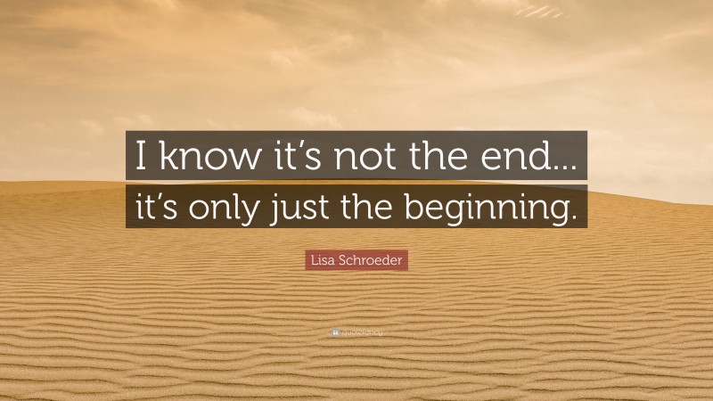 Lisa Schroeder Quote: “I know it’s not the end... it’s only just the beginning.”