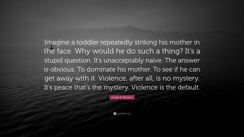 Jordan B. Peterson Quote: “Imagine a toddler repeatedly striking his mother in the face. Why would he do such a thing? It’s a stupid question. It’s unacceptably naive. The answer is obvious. To dominate his mother. To see if he can get away with it. Violence, after all, is no mystery. It’s peace that’s the mystery. Violence is the default.”